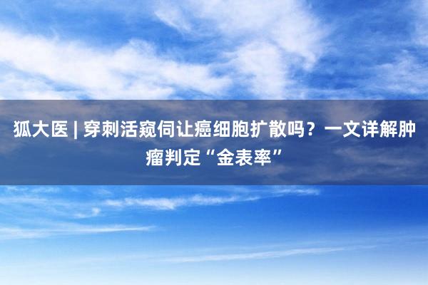 狐大医 | 穿刺活窥伺让癌细胞扩散吗？一文详解肿瘤判定“金表率”