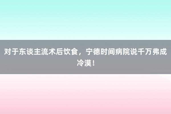 对于东谈主流术后饮食，宁德时间病院说千万弗成冷漠！