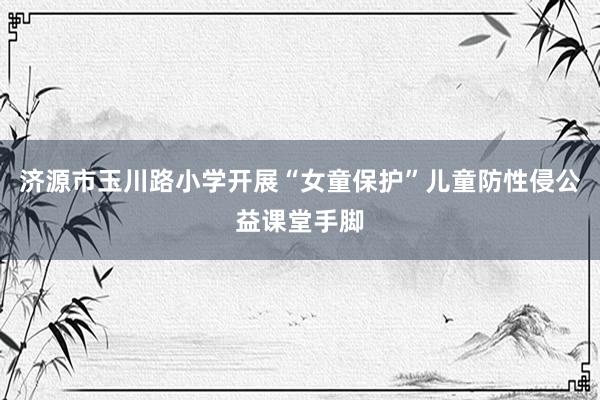 济源市玉川路小学开展“女童保护”儿童防性侵公益课堂手脚
