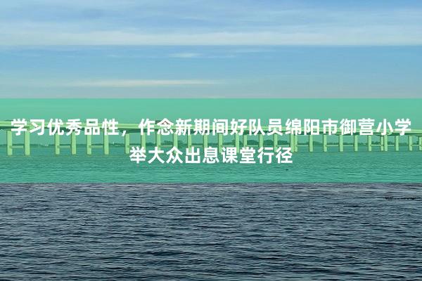 学习优秀品性，作念新期间好队员绵阳市御营小学举大众出息课堂行径