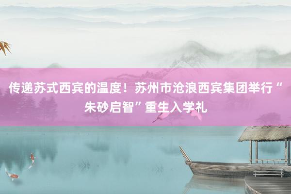传递苏式西宾的温度！苏州市沧浪西宾集团举行“朱砂启智”重生入学礼