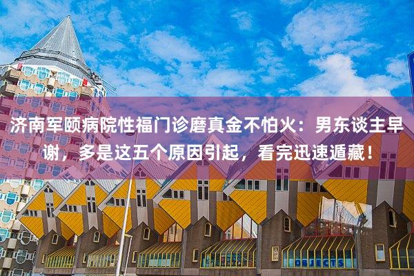 济南军颐病院性福门诊磨真金不怕火：男东谈主早谢，多是这五个原因引起，看完迅速遁藏！