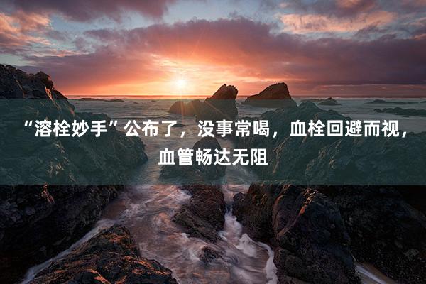 “溶栓妙手”公布了，没事常喝，血栓回避而视，血管畅达无阻