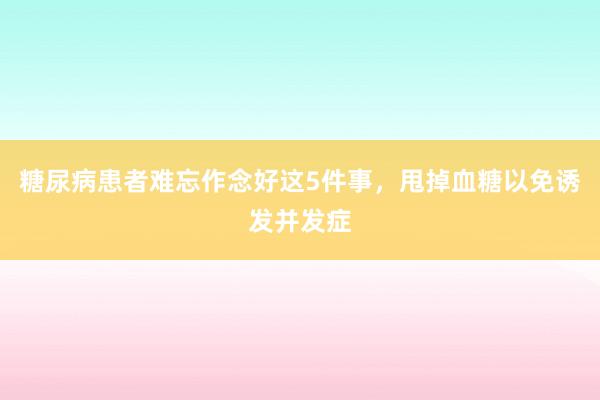糖尿病患者难忘作念好这5件事，甩掉血糖以免诱发并发症
