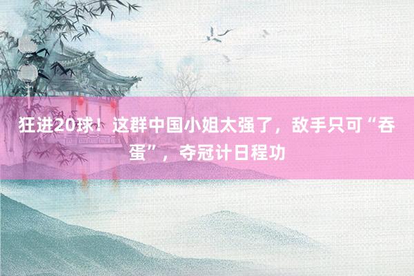 狂进20球！这群中国小姐太强了，敌手只可“吞蛋”，夺冠计日程功