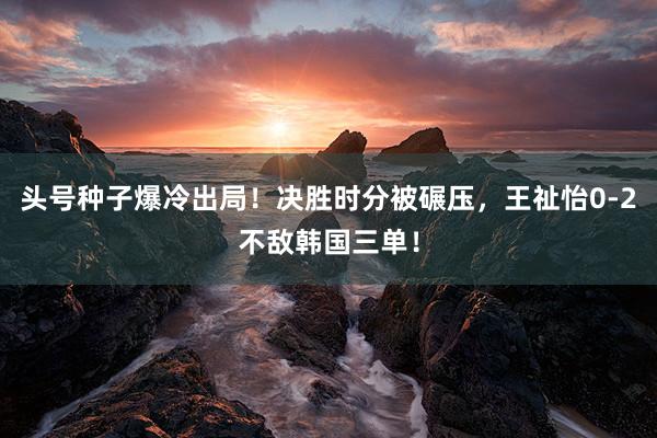 头号种子爆冷出局！决胜时分被碾压，王祉怡0-2不敌韩国三单！