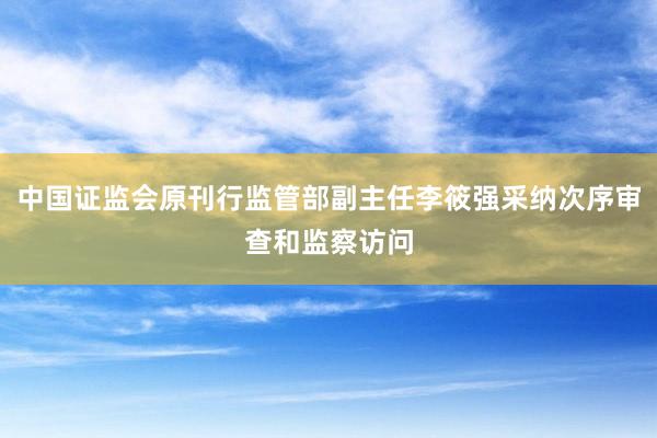 中国证监会原刊行监管部副主任李筱强采纳次序审查和监察访问
