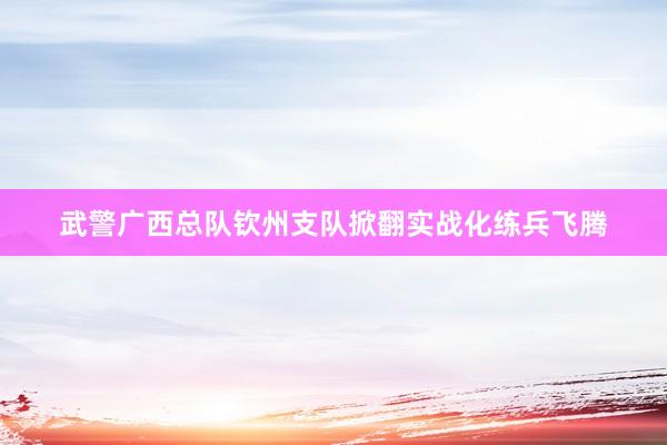 武警广西总队钦州支队掀翻实战化练兵飞腾