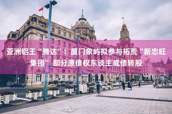 亚洲铝王“腾达”！厦门象屿拟参与拓荒“新忠旺集团” 部分原债权东谈主或债转股