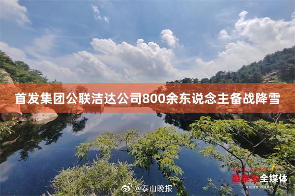 首发集团公联洁达公司800余东说念主备战降雪