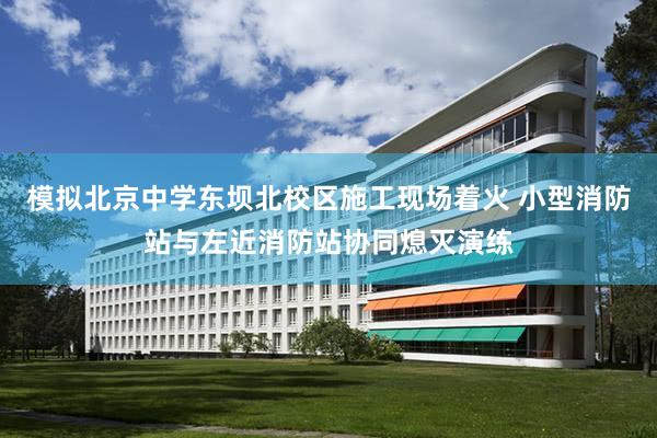 模拟北京中学东坝北校区施工现场着火 小型消防站与左近消防站协同熄灭演练